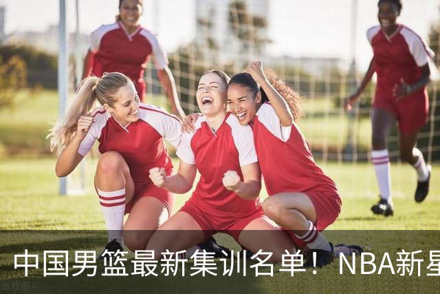 中国男篮最新集训名单！NBA新星领衔，MVP入选，胡徐赵周余全部无缘，林崴榜上无名！
